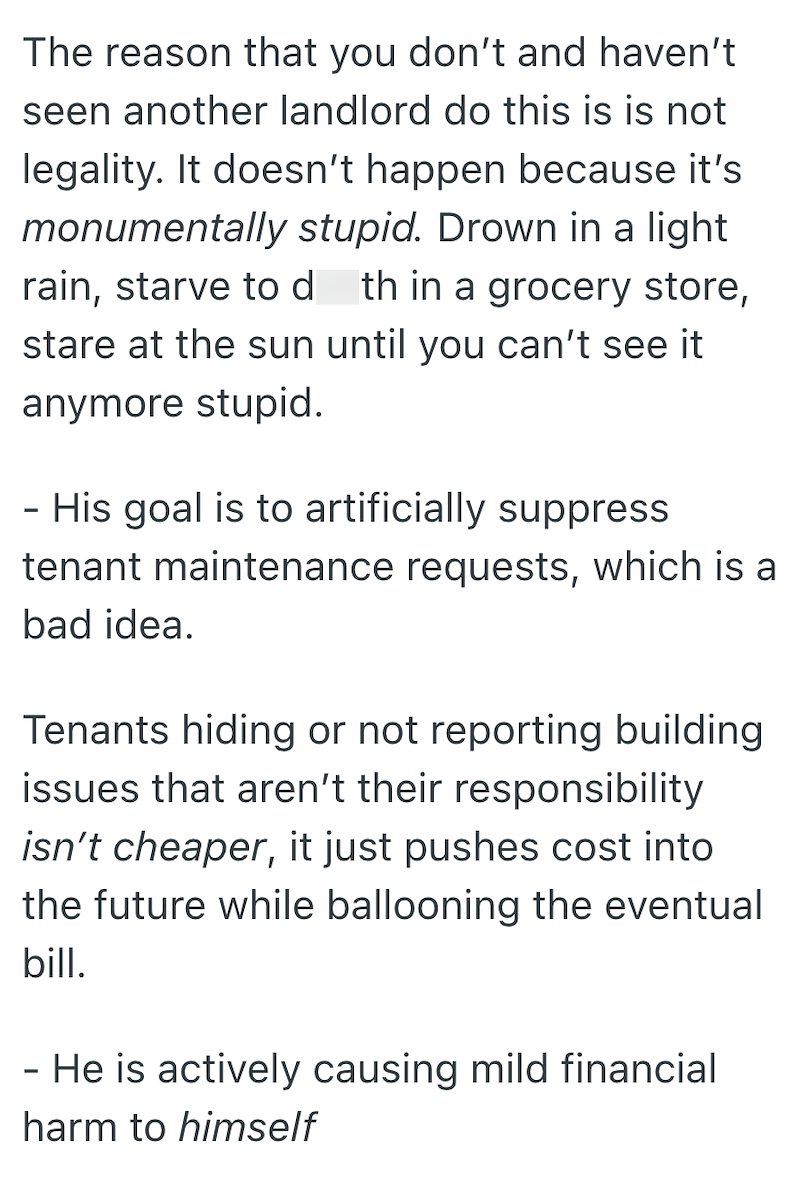 The reason that you don't and haven't seen another landlord do this is is not legality. It doesn't happen because it's monumentally stupid. Drown in a light rain, starve to d th in a grocery store, stare at the sun until you can't see it anymore stupid. - His goal is to artificially suppress tenant maintenance requests, which is a bad idea. Tenants hiding or not reporting building issues that aren't their responsibility isn't cheaper, it just pushes cost into the future while ballooning the even