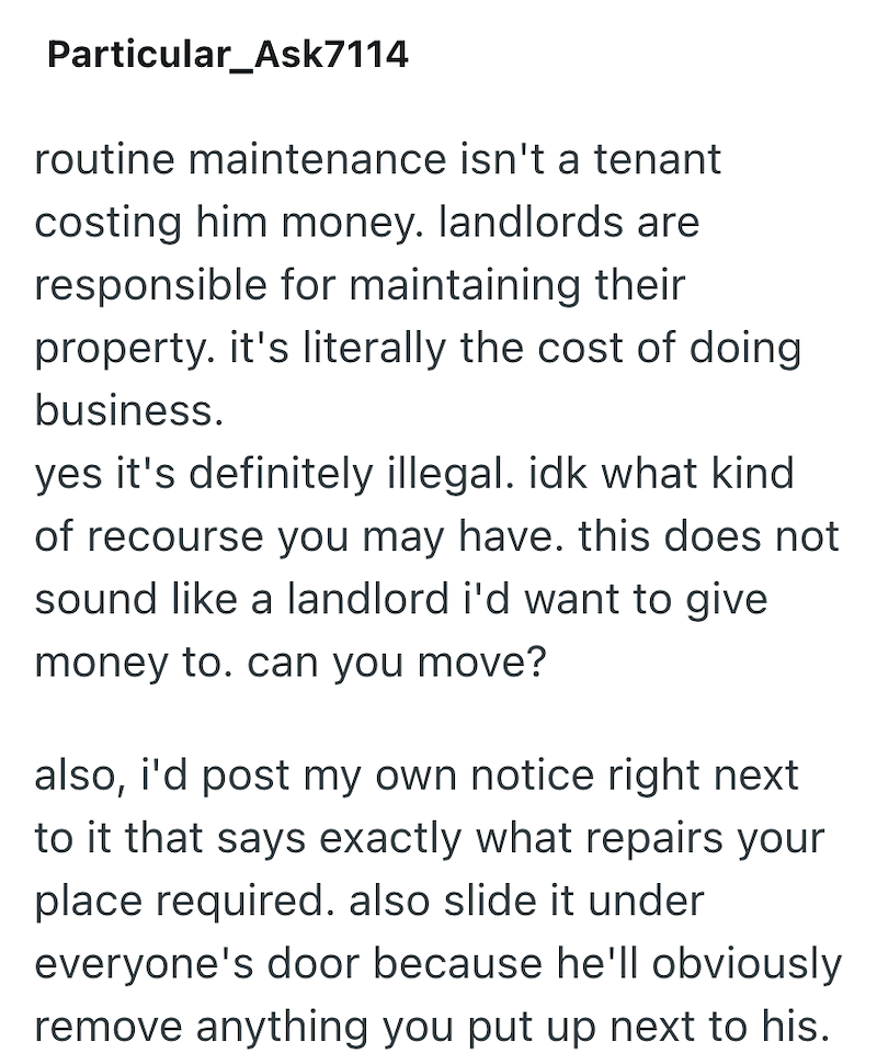 Particular_Ask7114 routine maintenance isn't a tenant costing him money. landlords are responsible for maintaining their property. it's literally the cost of doing business. yes it's definitely illegal. idk what kind of recourse you may have. this does not sound like a landlord i'd want to give money to. can you move? also, i'd post my own notice right next to it that says exactly what repairs your place required. also slide it under everyone's door because he'll obviously remove anything you pu