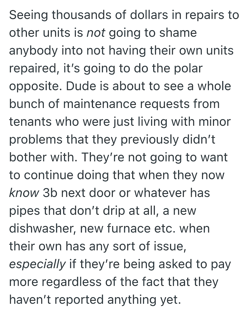 Seeing thousands of dollars in repairs to other units is not going to shame anybody into not having their own units repaired, it's going to do the polar opposite. Dude is about to see a whole bunch of maintenance requests from tenants who were just living with minor problems that they previously didn't bother with. They're not going to want to continue doing that when they now know 3b next door or whatever has pipes that don't drip at all, a new dishwasher, new furnace etc. when their own has an