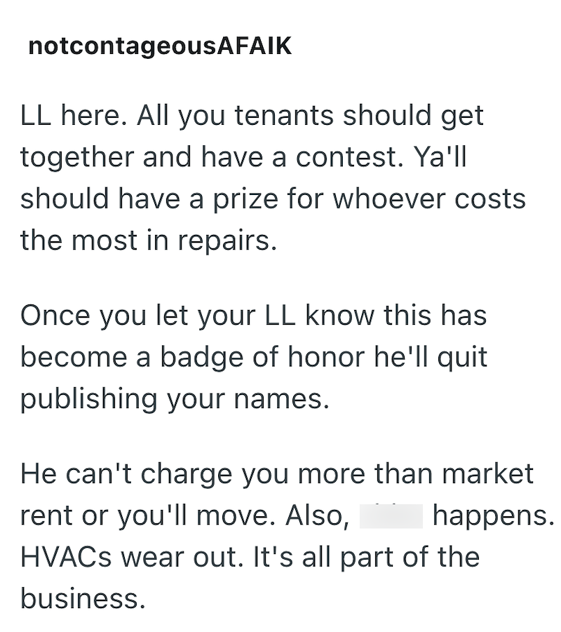 notcontageousAFAIK LL here. All you tenants should get together and have a contest. Ya'll should have a prize for whoever costs the most in repairs. Once you let your LL know this has become a badge of honor he'll quit publishing your names. He can't charge you more than market rent or you'll move. Also, happens. HVACS wear out. It's all part of the business.