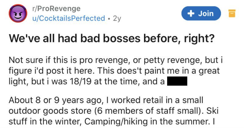 Woman takes over a manager position, is incompetent, power trips, and gets fired | r/ProRevenge Join u/CocktailsPerfected 2y all had bad bosses before, right? Not sure if this is pro revenge, or petty revenge, but figure post here. This does't paint great light, but 18/19 at time, and dick. About 8 or 9 years ago worked retail small outdoor goods store (6 members staff small Ski stuff winter, Camping/hiking summer wasn't passionate about but job's job woman who hired left pretty soon after start