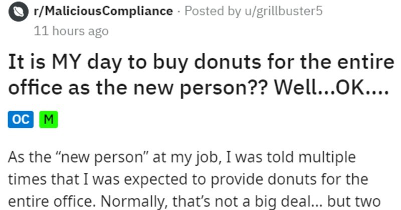Employee maliciously complies with free donut day and bully coworkers | r/MaliciousCompliance Posted by u/grillbuster5 11 hours ago is MY day buy donuts entire office as new person Well OK oc M As new person" at my job told multiple times expected provide donuts entire office. Normally s not big deal but two people particular were rude and relentless about donuts all week. Others joined also. Apparently, these people recently extorted two boxes Krispy Kremes someone else.