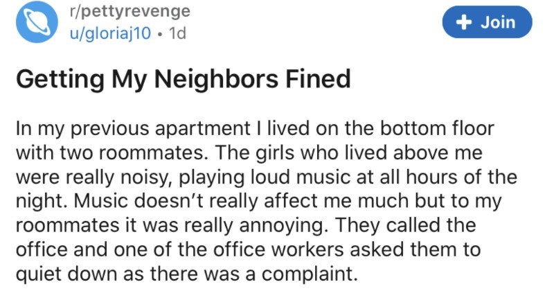 A tenant manages to get some inconsiderate and loud neighbors fined | r/pettyrevenge u/gloriaj10 Getting My Neighbors Fined my previous apartment lived on bottom floor with two roommates girls who lived above were really noisy, playing loud music at all hours night. Music doesn't really affect much but my roommates really annoying. They called and one office workers asked them quiet down as there complaint couple days later heard really loud thumping and jumping my ceiling can handle
