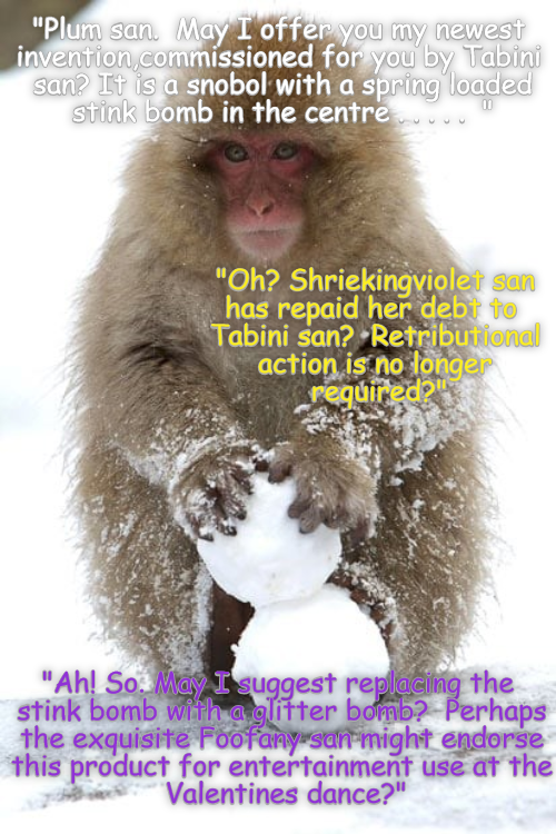 "Plum san. May I offer you my newest invention commissioned for you by Tabini san? It is a snobol with a spring loaded stink bomb in the centre "Oh? Shriekingviolet san has repaid her debt to Tabini san? Retributional action is no longer required?" "Ah! So. May I suggest replacing the stink bomb with a glitter bomb? Perhaps the exquisite Foofany san might endorse this product for entertainment use at the Valentines dance?"