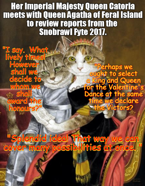 Her Imperial Majesty Queen Catoria meets with Queen Agatha of Feral Island to review reports from the Snobrawl Fyte 2017. "I say. What lively times! However shall we decide to whom we shall award the honours?" "Perhaps we ought to select a King and Queen for the Valentine's Dance at the same time we declare the Victors? "Splendid idea! That way we can Cover many possibilities at once.