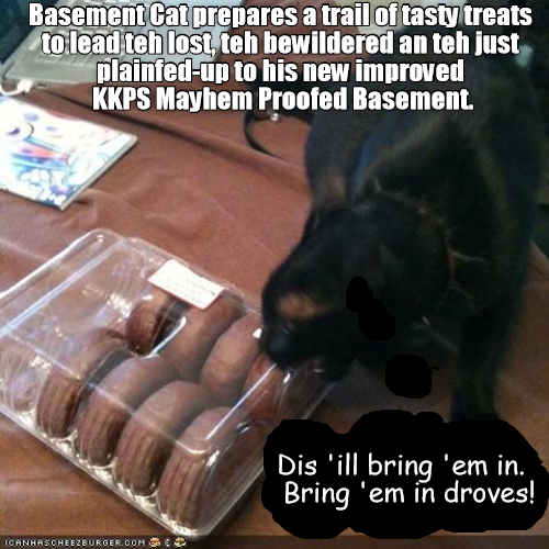 Basement Cat prepares a trail of tasty treats to lead teh lost, teh bewildered an teh just plainfed-up to his new improved KKPS Mayhem Proofed Basement. ICANHASCHEEZBURGER.COM Dis 'ill bring 'em in. Bring 'em in droves!
