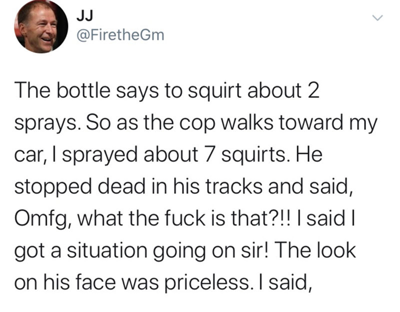 Text - JJ @FiretheGm The bottle says to squirt about 2 sprays. So as the cop walks toward my car, I sprayed about 7 squirts. He stopped dead in his tracks and said, Omfg, what the fuck is that?!! | said I got a situation going on sir! The look on his face was priceless. I said,