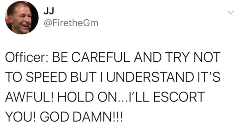 Text - JJ @FiretheGm Officer: BE CAREFUL AND TRY NOT TO SPEED BUT I UNDERSTAND IT'S AWFUL! HOLD ON...I'LL ESCORT YOU! GOD DAMN!!!