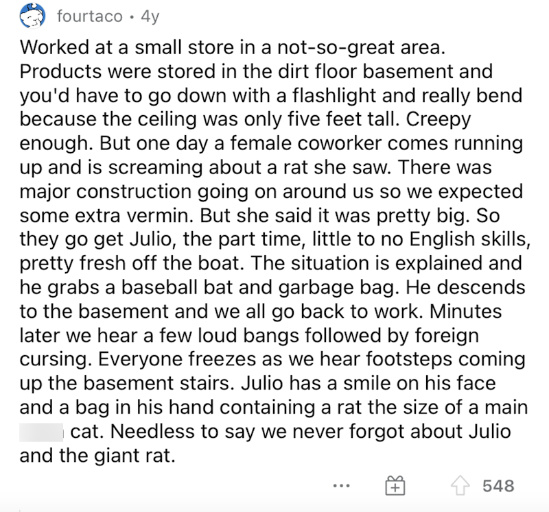 fourtaco •4y Worked at a small store in a not-so-great area. Products were stored in the dirt floor basement and you'd have to go down with a flashlight and really bend because the ceiling was only five feet tall. Creepy enough. But one day a female coworker comes running up and is screaming about a rat she saw. There was major construction going on around us so we expected some extra vermin. But she said it was pretty big. So they go get Julio, the part time, little to no English skills, pretty