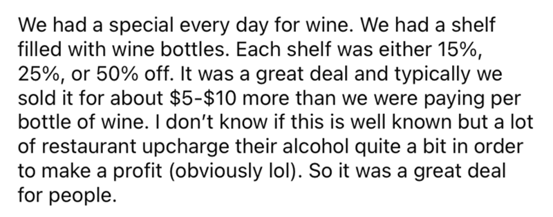 Font - Teníamos un especial todos los días para el vino. Teníamos un estante lleno de botellas de vino. Cada estante tenía un 15%, 25% o 50% de descuento. Era una gran oferta y normalmente lo vendíamos por entre $5 y $10 más de lo que pagábamos por botella de vino. No sé si esto es bien conocido, pero muchos restaurantes cobran bastante por su alcohol para obtener ganancias (obviamente jajaja). Así que fue un mucho para la gente.