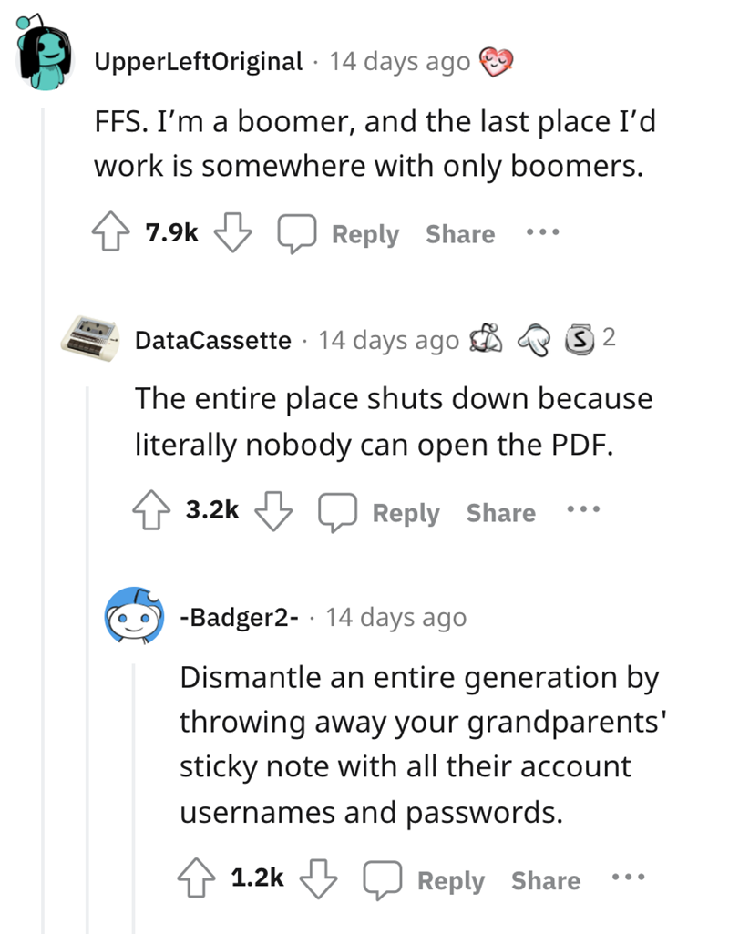Font - UpperLeftOriginal · Hace 14 días FFS. Soy un boom y el último lugar donde trabajaría es en algún lugar solo con boomers. 7,9k Responder Compartir •.. DataCassette · Hace 14 días Todo el lugar se cierra porque literalmente nadie puede abrir el PDF. 3,2k Responder Compartir •.. -Badger2- · Hace 14 días Desmantela una generación entera tirando la nota adhesiva de tus abuelos con todos los nombres de usuario y contraseñas de sus cuentas 1.2k Responder Compartir •..