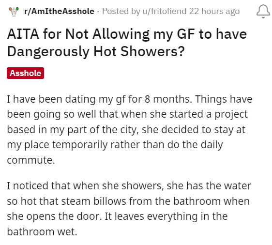 Font - Y r/AmItheAsshole · Publicado por u/fritofiend hace 22 horas ¿AITA por no permitir que mi novia tenga duchas peligrosamente calientes? Imbécil He estado saliendo con mi novia durante 8 meses. Las cosas han ido tan bien que cuando ella comenzó un proyecto en mi parte de la ciudad, decidió quedarse en mi casa temporalmente en lugar de hacer el viaje diario. Me di cuenta de que cuando se ducha, tiene la agua tan caliente que sale vapor del baño cuando abre la puerta. Deja todo en el baño w