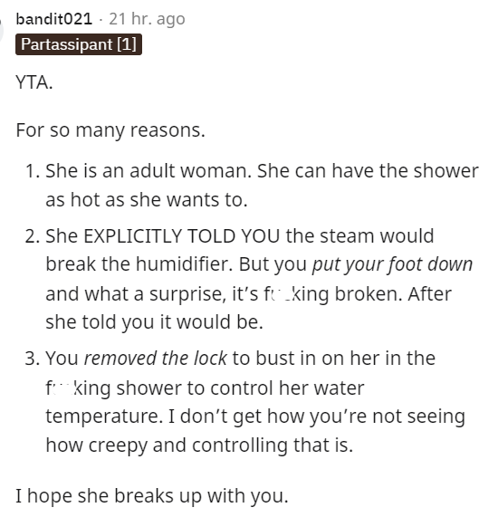 Font - bandit021 · Hace 21 horas Partassipant [1] YTA. Por muchas razones. 1. Ella es una mujer adulta. Puede tomar una ducha tan caliente como quiera. 2. Ella TE DIJÓ EXPLÍCITAMENTE que el vapor rompería el humidificador. Pero tú pisaste y qué sorpresa, está roto. Después de que ella te dijo que lo estaría. 3. Quitaste el candado para entrar. ella en la maldita ducha para controlar la temperatura del agua. No entiendo cómo no estás viendo lo espeluznante y controlador que es eso. Espero que rompa