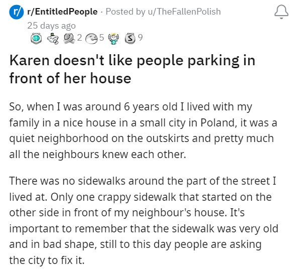 Font - J r/r/Entitled People Publicado por u/TheFallen Polish hace 25 días Ⓒ2 5 25 39 A Karen no le gusta que la gente estacione frente a su casa Entonces, cuando tenía alrededor de 6 años vivía con mi familia en una linda casa en una pequeña ciudad de Polonia, era un vecindario tranquilo en las afueras y casi todos los vecinos se conocían. No había aceras alrededor de la calle en la que vivía. Sólo una acera de mala calidad que comenzaba en el otro lado, frente a la casa de mi vecino. Es import