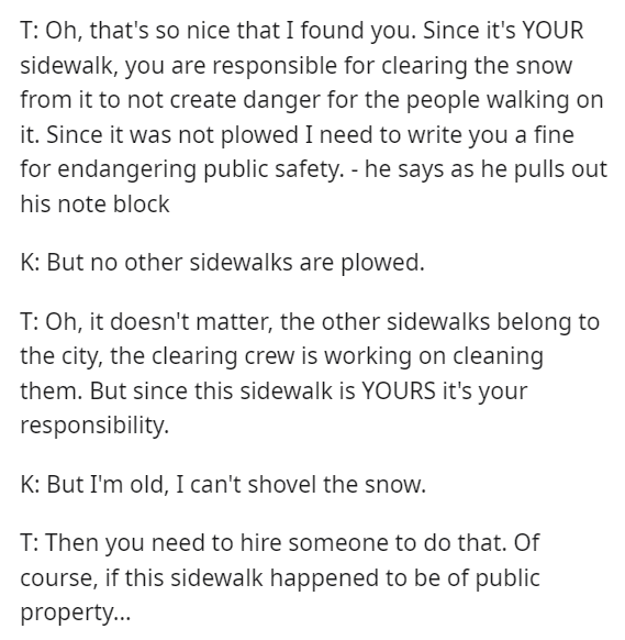Font - T: Oh, qué lindo que te encontré. Como es TU acera, eres responsable de limpiar la nieve para no crear peligro para las personas que caminan sobre ella. Como no fue quitada, necesito escribirte una multa por poner en peligro la seguridad pública. - dice mientras saca su bloque de notas K: Pero ninguna otra acera está limpiada. T: Oh, no importa, las otras aceras pertenecen al ciudad, el equipo de limpieza está trabajando para limpiarlos. Pero como esta acera es TUYA, es tu responsabilidad