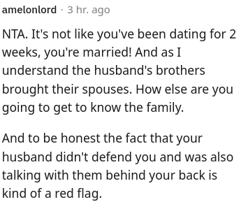 Font - amelonlord Hace 3 horas NTA. No es como si hubieras estado saliendo durante 2 semanas, ¡estás casado! Y según tengo entendido, los hermanos del esposo trajeron a sus esposas. ¿De qué otra manera vas a conocer a la familia? Y para ser honesto, el hecho de que tu esposo no te defendió y también estuvo hablando con ellos a tus espaldas es una especie de señal de alerta