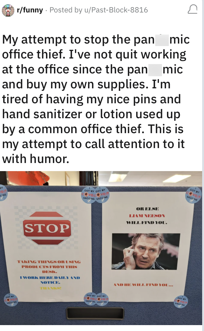 MY JONN r/funny Posted by u/Past-Block-8816 My attempt to stop the pan mic office thief. I've not quit working at the office since the pan mic and buy my own supplies. I'm tired of having my nice pins and hand sanitizer or lotion used up by a common office thief. This is my attempt to call attention to it with humor. STOP TAKING THINGS OR USING PRODUCTS FROM THIS DESK. I WORK HERE DAILY AND NOTICE. THANKS! GOT MY GOT MY VIDVID-19 VACCINE VACCINE GOT MY GOT MY VACCINE VACCINE OR ELSE LIAM NEESON