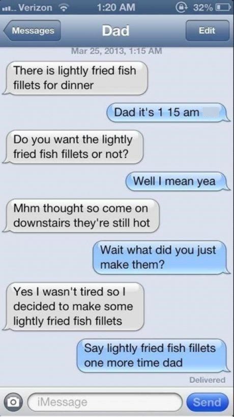 ...Verizon 1:20 AM 32% Messages Edit Dad Mar 25, 2013, 1:15 AM There is lightly fried fish fillets for dinner Dad it's 1 15 am Do you want the lightly fried fish fillets or not? Well I mean yea Mhm thought so come on downstairs they're still hot Wait what did you just make them? Yes I wasn't tired so I decided to make some lightly fried fish fillets Say lightly fried fish fillets one more time dad O iMessage Delivered Send