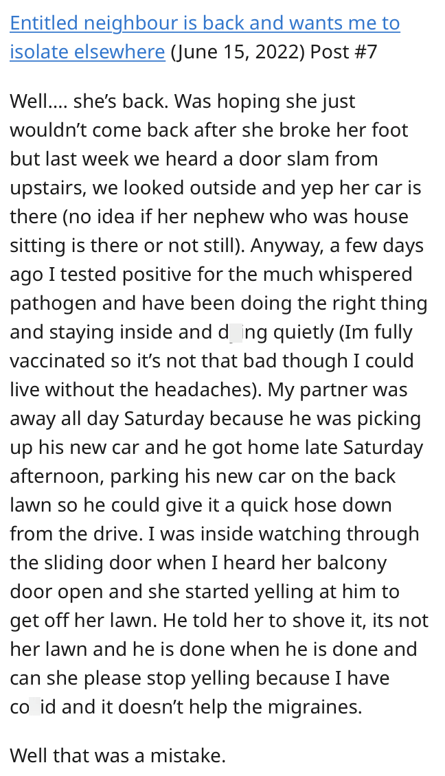 Font - Entitled neighbour is back and wants me to isolate elsewhere (June 15, 2022) Post #7 Well.... she's back. Was hoping she just wouldn't come back after she broke her foot but last week we heard a door slam from upstairs, we looked outside and yep her car is there (no idea if her nephew who was house sitting is there or not still). Anyway, a few days ago I tested positive for the much whispered pathogen and have been doing the right thing and staying inside and dying quietly (Im fully vacci