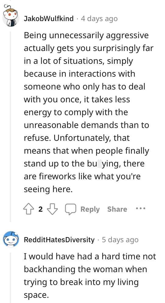 Font - JakobWulfkind. 4 days ago Being unnecessarily aggressive actually gets you surprisingly far in a lot of situations, simply because in interactions with someone who only has to deal with you once, it takes less energy to comply with the unreasonable demands than to refuse. Unfortunately, that means that when people finally stand up to the bullying, there are fireworks like what you're seeing here. 2 Reply Share RedditHates Diversity 5 days ago I would have had a hard time not backhanding t