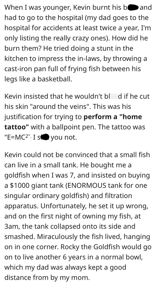 When I was younger, Kevin burnt his b and had to go to the hospital (my dad goes to the hospital for accidents at least twice a year, I'm only listing the really crazy ones). How did he burn them? He tried doing a stunt in the kitchen to impress the in-laws, by throwing a cast-iron pan full of frying fish between his legs like a basketball. Kevin insisted that he wouldn't blod if he cut his skin "around the veins". This was his justification for trying to perform a "home tattoo" with a ballpoint