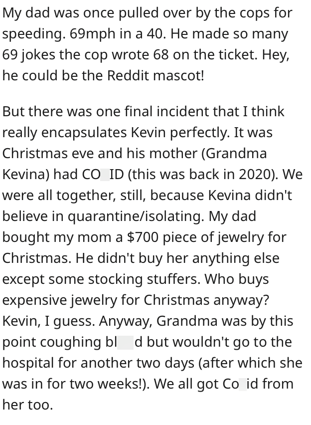 My dad was once pulled over by the cops for speeding. 69mph in a 40. He made so many 69 jokes the cop wrote 68 on the ticket. Hey, he could be the Reddit mascot! But there was one final incident that I think really encapsulates Kevin perfectly. It was Christmas eve and his mother (Grandma Kevina) had CO ID (this was back in 2020). We were all together, still, because Kevina didn't believe in quarantine/isolating. My dad bought my mom a $700 piece of jewelry for Christmas. He didn't buy her anyth