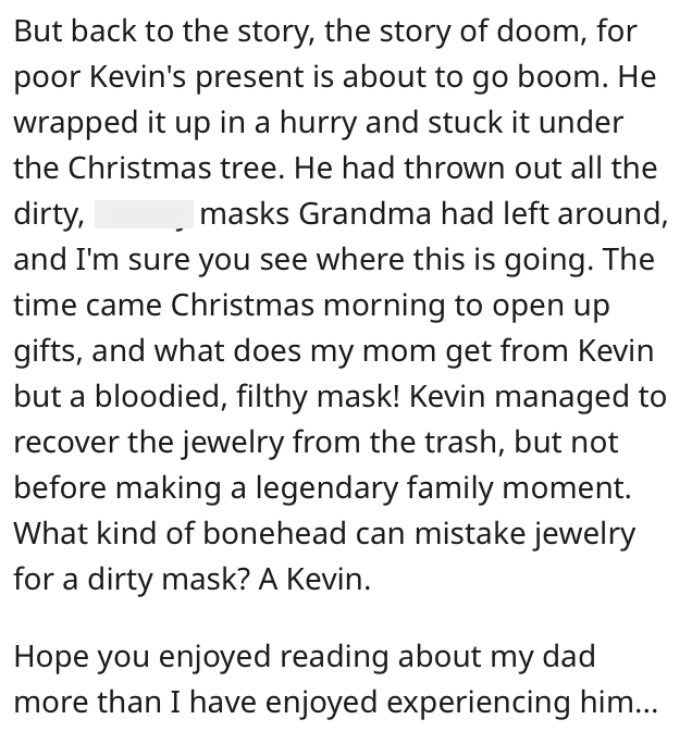 But back to the story, the story of doom, for poor Kevin's present is about to go boom. He wrapped it up in a hurry and stuck it under the Christmas tree. He had thrown out all the dirty, ☐ masks Grandma had left around, and I'm sure you see where this is going. The time came Christmas morning to open up gifts, and what does my mom get from Kevin but a bloodied, filthy mask! Kevin managed to recover the jewelry from the trash, but not before making a legendary family moment. What kind of bonehea