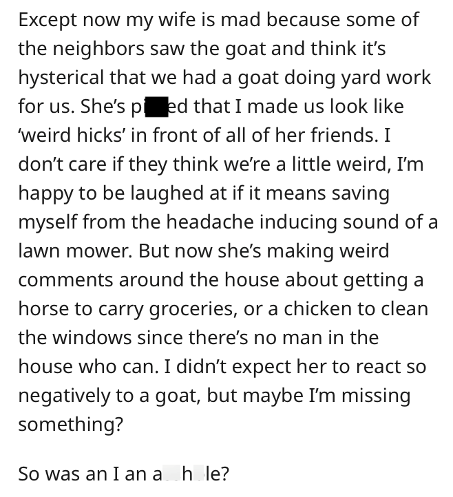 Except now my wife is mad because some of the neighbors saw the goat and think it's hysterical that we had a goat doing yard work for us. She's pied that I made us look like 'weird hicks' in front of all of her friends. I don't care if they think we're a little weird, I'm happy to be laughed at if it means saving myself from the headache inducing sound of a lawn mower. But now she's making weird comments around the house about getting a horse to carry groceries, or a chicken to clean the windows