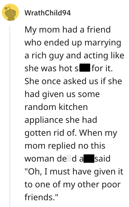 WrathChild94 My mom had a friend who ended up marrying a rich guy and acting like she was hot s for it. She once asked us if she had given us some random kitchen appliance she had gotten rid of. When my mom replied no this woman de da said "Oh, I must have given it to one of my other poor friends."