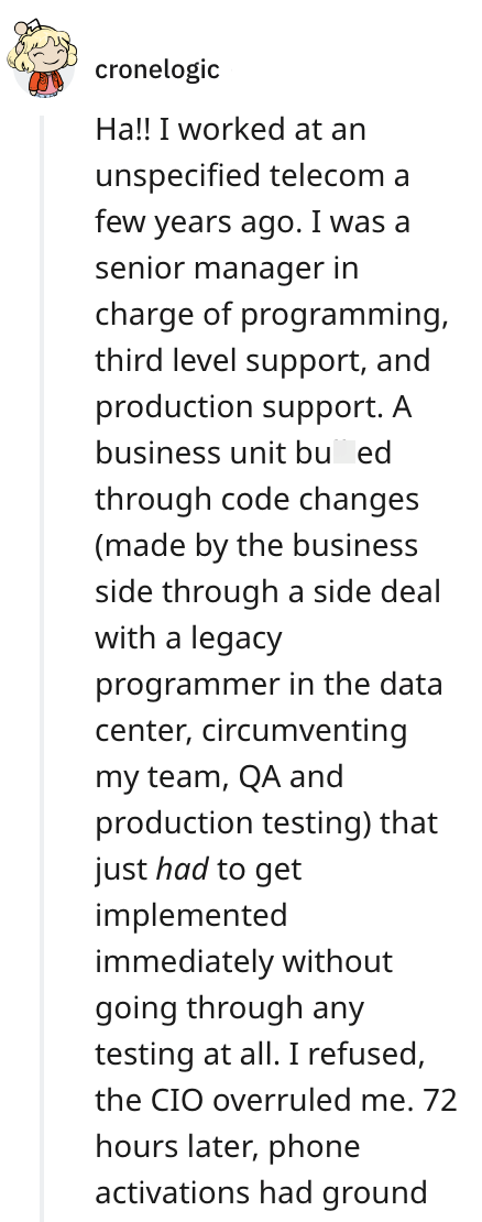 cronelogic Ha!! I worked at an unspecified telecom a few years ago. I was a senior manager in charge of programming, third level support, and production support. A business unit bu ed through code changes (made by the business side through a side deal with a legacy programmer in the data center, circumventing my team, QA and production testing) that just had to get implemented immediately without going through any testing at all. I refused, the CIO overruled me. 72 hours later, phone activations