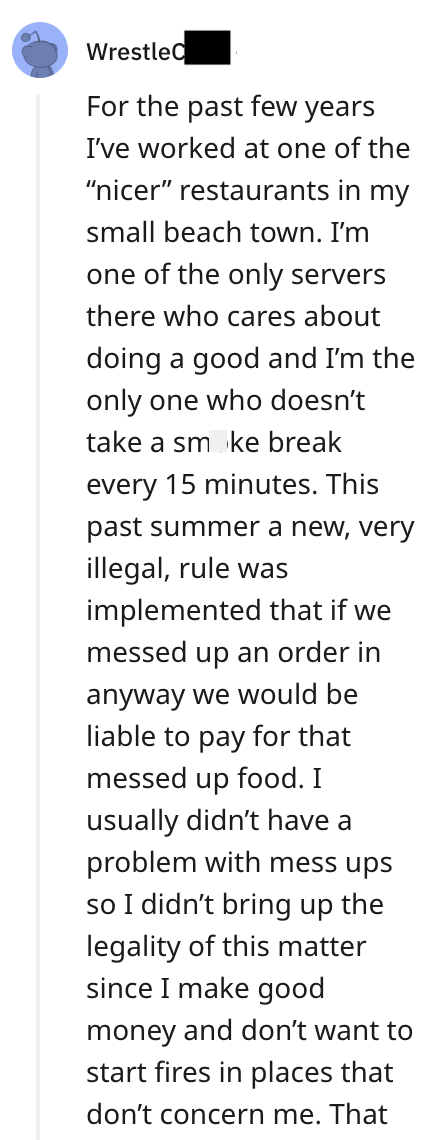 WrestleC For the past few years I've worked at one of the "nicer" restaurants in my small beach town. I'm one of the only servers there who cares about doing a good and I'm the only one who doesn't take a smoke break every 15 minutes. This past summer a new, very illegal, rule was implemented that if we messed up an order in anyway we would be liable to pay for that messed up food. I usually didn't have a problem with mess ups so I didn't bring up the legality of this matter since I make good mo