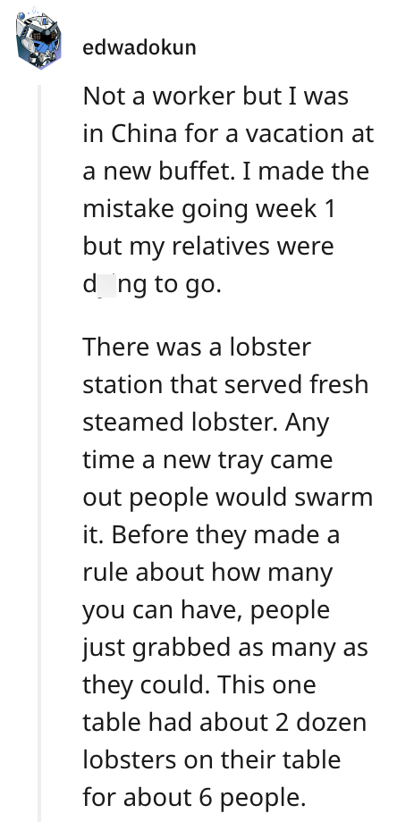 edwadokun Not a worker but I was in China for a vacation at a new buffet. I made the mistake going week 1 but my relatives were dong to go. There was a lobster station that served fresh steamed lobster. Any time a new tray came out people would swarm it. Before they made a rule about how many you can have, people just grabbed as many as they could. This one table had about 2 dozen lobsters on their table for about 6 people.