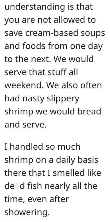understanding is that you are not allowed to save cream-based soups and foods from one day to the next. We would serve that stuff all weekend. We also often had nasty slippery shrimp we would bread and serve. I handled so much shrimp on a daily basis there that I smelled like de d fish nearly all the time, even after showering.