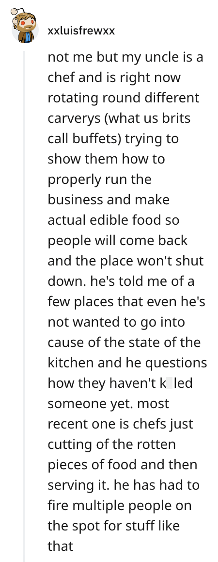xxluisfrewxX not me but my uncle is a chef and is right now rotating round different carverys (what us brits call buffets) trying to show them how to properly run the business and make actual edible food so people will come back and the place won't shut down. he's told me of a few places that even he's not wanted to go into cause of the state of the kitchen and he questions how they haven't k led someone yet. most recent one is chefs just cutting of the rotten pieces of food and then serving it.