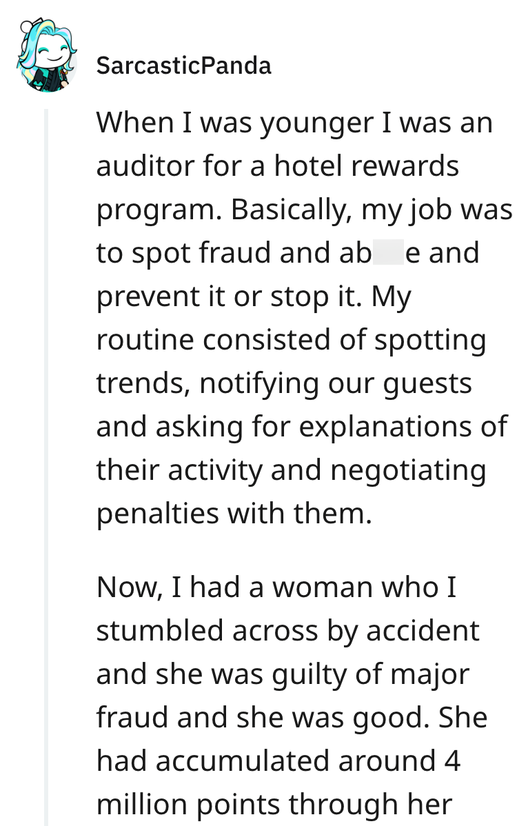 Sarcastic Panda When I was younger I was an auditor for a hotel rewards program. Basically, my job was to spot fraud and abuse and prevent it or stop it. My routine consisted of spotting trends, notifying our guests and asking for explanations of their activity and negotiating penalties with them. Now, I had a woman who I stumbled across by accident and she was guilty of major fraud and she was good. She had accumulated around 4 million points through her