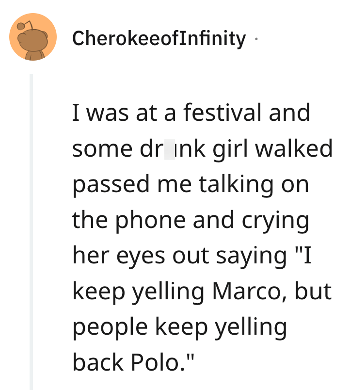 CherokeeofInfinity · I was at a festival and some drink girl walked passed me talking on the phone and crying her eyes out saying "I keep yelling Marco, but people keep yelling back Polo."