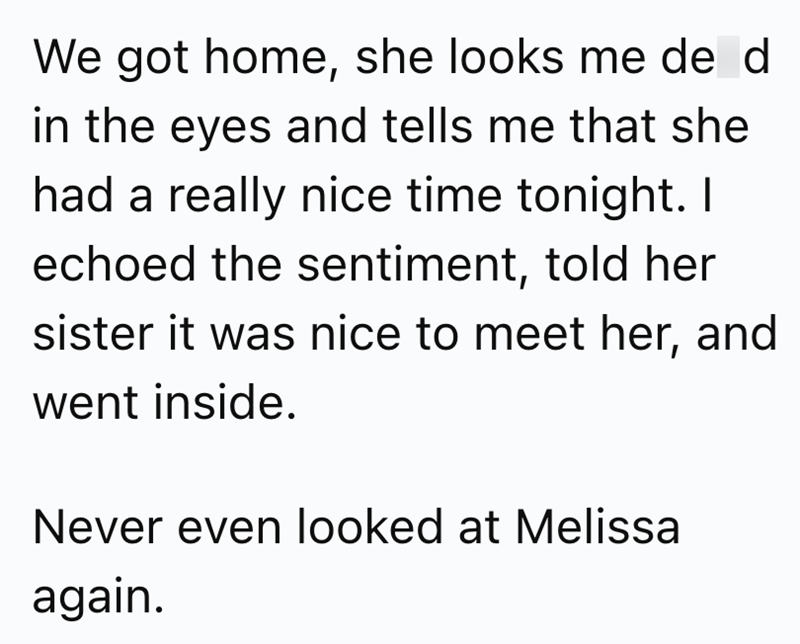 We got home, she looks me de d in the eyes and tells me that she had a really nice time tonight. I echoed the sentiment, told her sister it was nice to meet her, and went inside. Never even looked at Melissa again.