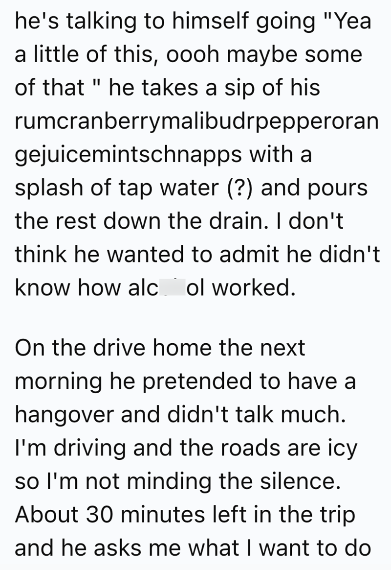 he's talking to himself going "Yea a little of this, oooh maybe some of that " he takes a sip of his rumcranberrymalibudrpepperoran gejuicemintschnapps with a splash of tap water (?) and pours the rest down the drain. I don't think he wanted to admit he didn't know how alc ol worked. On the drive home the next morning he pretended to have a hangover and didn't talk much. I'm driving and the roads are icy so I'm not minding the silence. About 30 minutes left in the trip and he asks me what I want