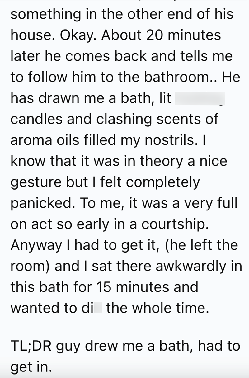 something in the other end of his house. Okay. About 20 minutes later he comes back and tells me to follow him to the bathroom.. He has drawn me a bath, lit candles and clashing scents of aroma oils filled my nostrils. I know that it was in theory a nice gesture but I felt completely panicked. To me, it was a very full on act so early in a courtship. Anyway I had to get it, (he left the room) and I sat there awkwardly in this bath for 15 minutes and wanted to di the whole time. TL;DR guy drew me