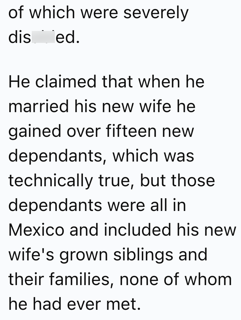 of which were severely dis __ed. He claimed that when he married his new wife he gained over fifteen new dependants, which was technically true, but those dependants were all in Mexico and included his new wife's grown siblings and their families, none of whom he had ever met.