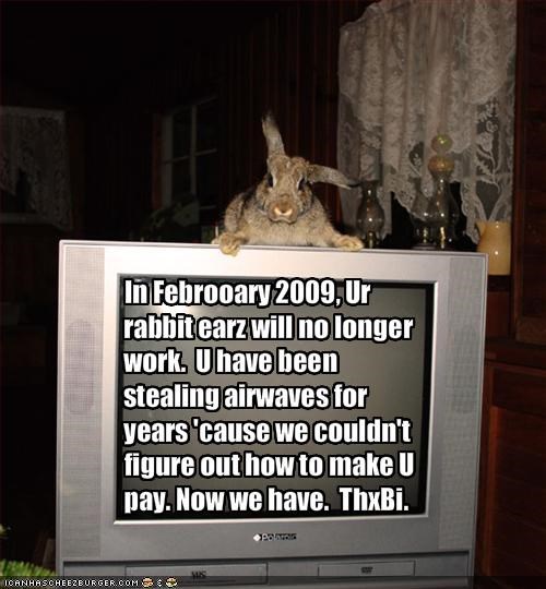 In Febrooary 2009, Ur rabbit earz will no longer work.  U have been stealing airwaves for years 'cause we couldn't figure out how to make U pay. Now we have.  ThxBi.