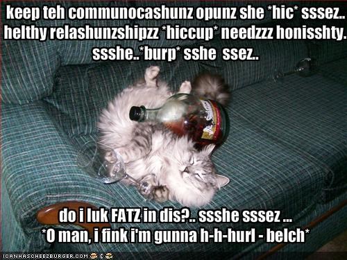 keep teh communocashunz opunz she *hic* sssez.. helthy relashunzshipzz *hiccup* needzzz honisshty.. ssshe..*burp* sshe  ssez..do i luk FATZ in dis?.. ssshe sssez ...*O man, i fink i'm gunna h-h-hurl - belch*