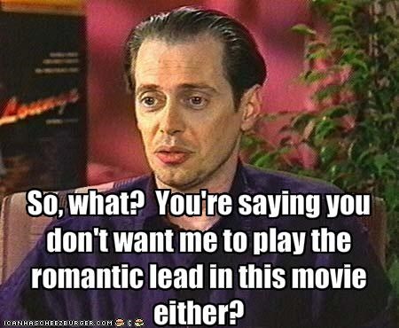 So, what?  You're saying you don't want me to play the romantic lead in this movie either?