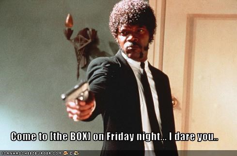 Come to [the BOX] on Friday night... I dare you..