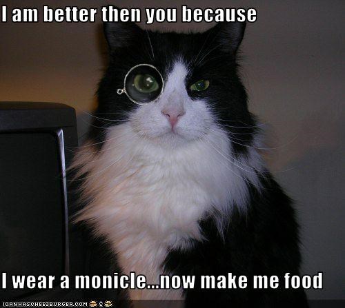 I am better then you because  I wear a monicle...now make me food