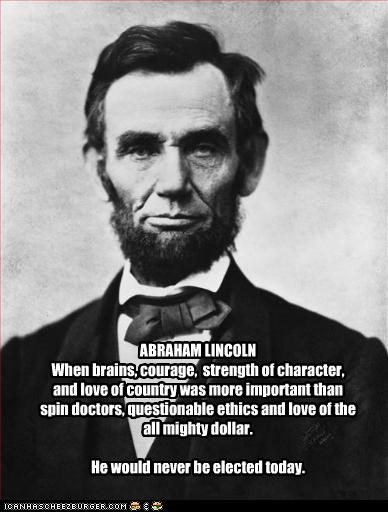 ABRAHAM LINCOLN
When brains, courage,  strength of character, and love of country was more important than spin doctors, questionable ethics and love of the all mighty dollar.

He would never be elected today.