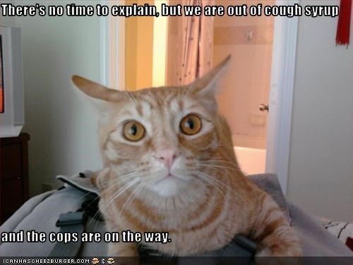 There's no time to explain, but we are out of cough syrup  and the cops are on the way.