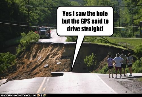 Yes I saw the hole but the GPS said to drive straight!