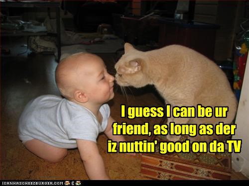 I guess I can be ur friend, as long as der iz nuttin' good on da TV