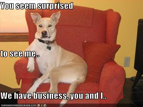 You seem surprised to see me.. We have business, you and I..